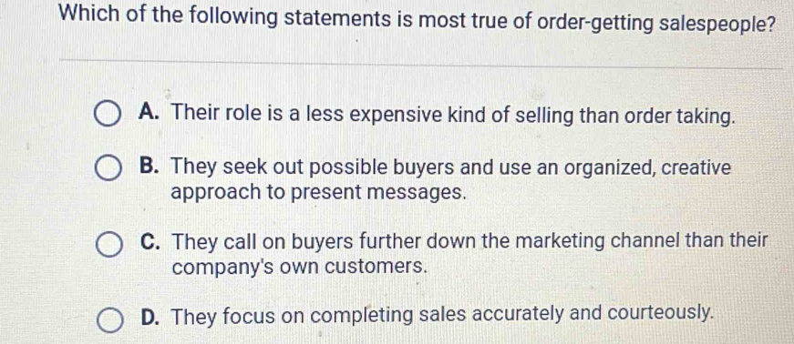 Which of the following statements is most true of order-getting salespeople?
A. Their role is a less expensive kind of selling than order taking.
B. They seek out possible buyers and use an organized, creative
approach to present messages.
C. They call on buyers further down the marketing channel than their
company's own customers.
D. They focus on completing sales accurately and courteously.