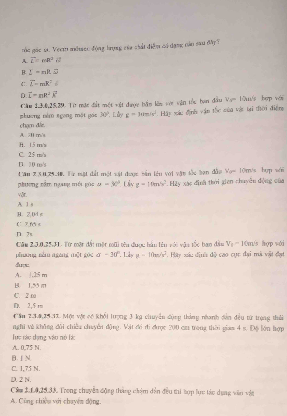 tốc góc ω. Vectơ mômen động lượng của chất điểm có dạng nảo sau đây?
A. vector L=mR^2vector omega 
B. vector L=mRvector omega 
C. vector L=mR^2vector v
D. vector L=mR^2vector K
Câu 2.3.0,25.29. Từ mặt đắt một vật được bắn lên với vận tốc ban đầu V_0=10m/s hợp với
phương nằm ngang một góc 30° Lấy g=10m/s^2. Hãy xác định vận tốc của vật tại thời điểm
chạm đất.
A. 20 m/s
B. 15 m/s
C. 25 m/s
D. 10 m/s
Câu 2.3.0,25.30. Từ mặt đất một vật được bắn lên với vận tốc ban đầu V_0=10m/s hợp với
phương nằm ngang một góc a=30° '. Lấy g=10m/s^2 *. Hãy xác định thời gian chuyển động của
vật.
A. l s
B. 2,04 s
C. 2,65 s
D. 2s
Câu 2.3.0,25.31. Từ mặt đất một mũi tên được bắn lên với vận tốc ban đầu V_0=10m/s hợp với
phương nằm ngang một góc alpha =30°. Lấy g=10m/s^2. Hãy xác định độ cao cực đại mà vật đạt
được.
A. 1,25 m
B. 1,55 m
C. 2 m
D. 2,5 m
Câu 2.3.0,25.32. Một vật có khối lượng 3 kg chuyển động thắng nhanh dẫn đều từ trạng thái
nghi và không đổi chiều chuyển động. Vật đó đí được 200 cm trong thời gian 4 s. Độ lớn hợp
lực tác dụng vào nó là:
A. 0,75 N.
B. 1 N.
C. 1,75 N.
D. 2 N.
Câu 2.1.0,25.33. Trong chuyển động thẳng chậm dần đều thì hợp lực tác dụng vào vật
A. Cùng chiều với chuyển động.