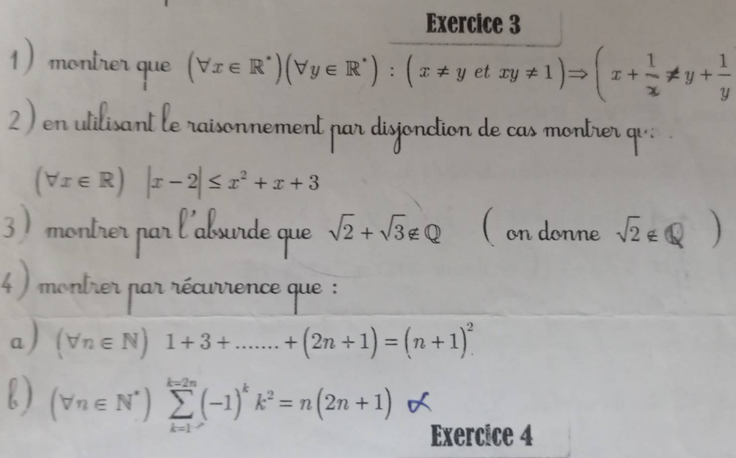 monirer que
(forall x∈ R^*)(forall y∈ R^*):(x!= yetxy!= 1)Rightarrow (x+ 1/x != y+ 1/y 
2) en utilisant le raisonnement par disjonction de cas montrer qu;
(forall x∈ R)|x-2|≤ x^2+x+3
3) montrer par l'absurde que sqrt(2)+sqrt(3)∉ Q ( on donne sqrt(2)∉ Q
4 ) montrer par récurrence que : 
a ) (forall n∈ N)1+3+.......+(2n+1)=(n+1)^2
b ) (forall n∈ N^*)sumlimits _(k=1)^(k=2n)(-1)^kk^2=n(2n+1)
Exercice 4