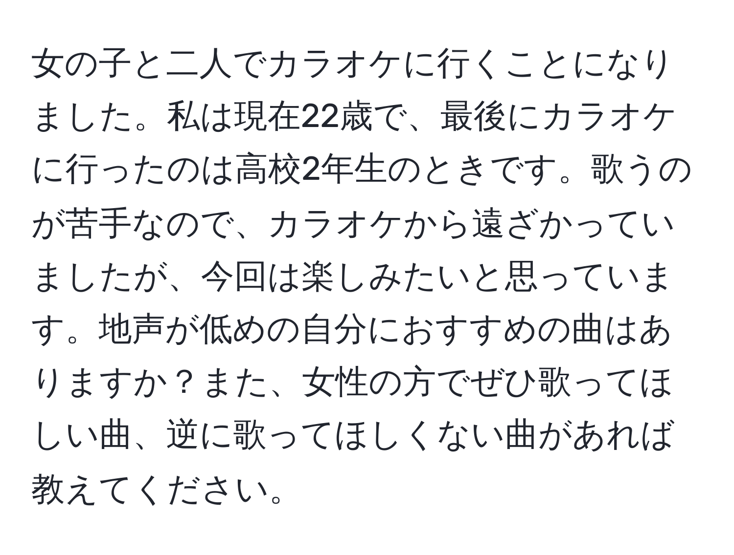 女の子と二人でカラオケに行くことになりました。私は現在22歳で、最後にカラオケに行ったのは高校2年生のときです。歌うのが苦手なので、カラオケから遠ざかっていましたが、今回は楽しみたいと思っています。地声が低めの自分におすすめの曲はありますか？また、女性の方でぜひ歌ってほしい曲、逆に歌ってほしくない曲があれば教えてください。