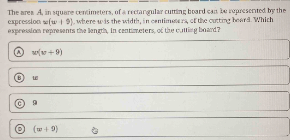 The area A, in square centimeters, of a rectangular cutting board can be represented by the
expression w(w+9) , where w is the width, in centimeters, of the cutting board. Which
expression represents the length, in centimeters, of the cutting board?
a w(w+9)
B w
C 9
D (w+9)