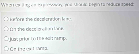 When exiting an expressway, you should begin to reduce speed:
Before the deceleration lane.
On the deceleration lane.
Just prior to the exit ramp.
On the exit ramp.