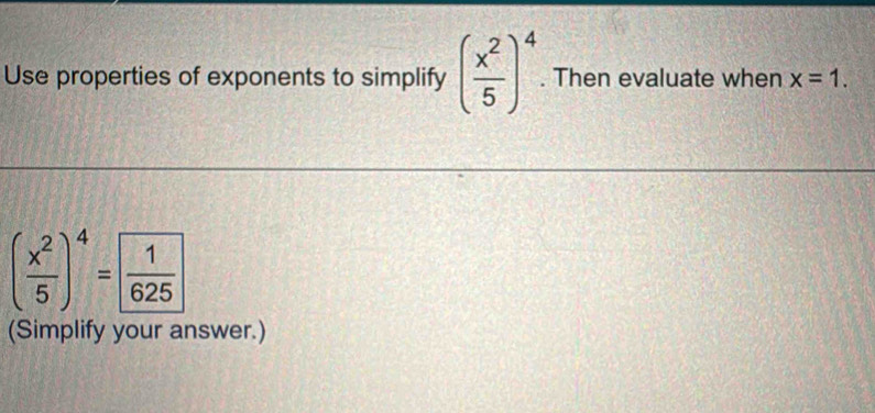 Use properties of exponents to simplify ( x^2/5 )^4. Then evaluate when x=1.
( x^2/5 )^4=  1/625 
(Simplify your answer.)