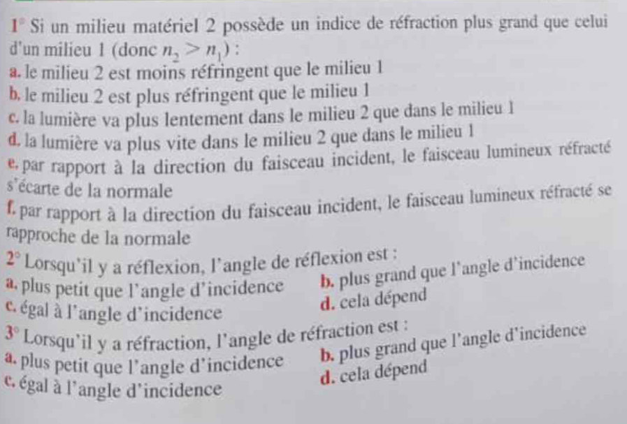 1° Si un milieu matériel 2 possède un indice de réfraction plus grand que celui
d'un milieu 1 (donc n_2>n_1) :
a. le milieu 2 est moins réfringent que le milieu 1
b, le milieu 2 est plus réfringent que le milieu 1
c. la lumière va plus lentement dans le milieu 2 que dans le milieu 1
d. la lumière va plus vite dans le milieu 2 que dans le milieu 1
e par rapport à la direction du faisceau incident, le faisceau lumineux réfracté
sécarte de la normale
f par rapport à la direction du faisceau incident, le faisceau lumineux réfracté se
rapproche de la normale
2° Lorsqu'il y a réflexion, l'angle de réflexion est :
a. plus petit que l’angle d’incidence b. plus grand que l’angle d’incidence
c. égal à l'angle d'incidence
d. cela dépend
3° Lorsqu'il y a réfraction, l'angle de réfraction est :
a. plus petit que l’angle d’incidence b. plus grand que l’angle d'incidence
c égal à l'angle d'incidence
d. cela dépend