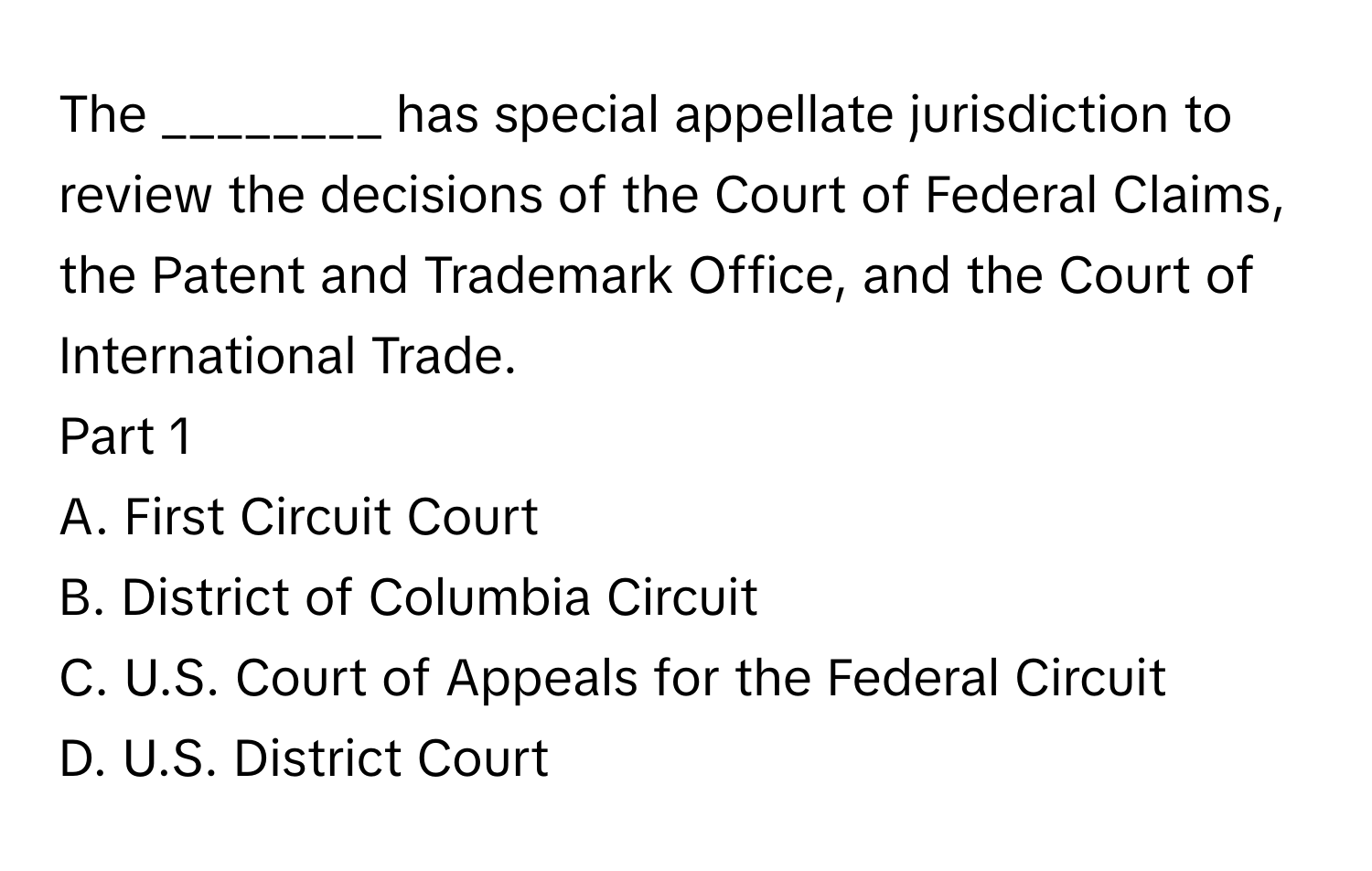 The​ ________ ﻿has special appellate jurisdiction to review the decisions of the Court of Federal​ ﻿Claims, the Patent and Trademark​ ﻿Office, and the Court of International Trade.
Part 1
A. First Circuit Court
B. District of Columbia Circuit
C. U.S. ﻿Court of Appeals for the Federal Circuit
D. U.S. ﻿District Court