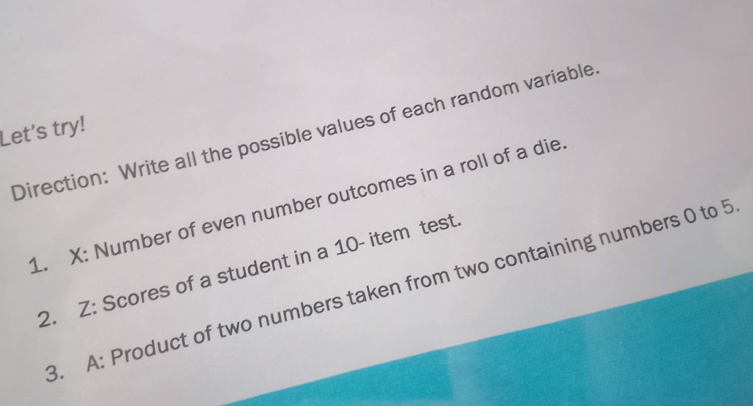 Let's try! 
Direction: Write all the possible values of each random variable 
1. X : Number of even number outcomes in a roll of a die 
2. Z : Scores of a student in a 10 - item test 
3. A: Product of two numbers taken from two containing numbers 0 to 5