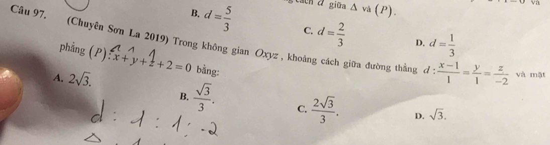 B. d= 5/3 
va
cảch á giữa và (P).
C. d= 2/3 
D. d= 1/3 
Câu 97. (Chuyên Sơn La 2019) Trong không gian Oxyz, khoảng cách giữa đường thằng d
phẳng (P) x+y+z+2=0 bằng:
A. 2sqrt(3).
 (x-1)/1 = y/1 = z/-2  và mặt
B.  sqrt(3)/3 .
C.  2sqrt(3)/3 . sqrt(3). 
D.