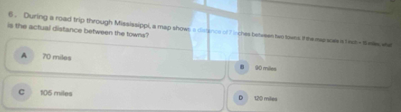 6 . During a road trip through Mississippi, a map shown a distance of 7 inches between two towns. If the map scale is 1 nch - 15 mi, what
is the actual distance between the towns?
A 70 miles B 90 miles
C 105 miles 120 miles
D