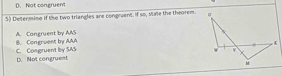 D. Not congruent
5) Determine if the two triangles are congruent. If so, state the theorem.
A. Congruent by AAS
B. Congruent by AAA
C. Congruent by SAS
D. Not congruent