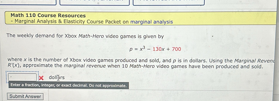 Math 110 Course Resources 
- Marginal Analysis & Elasticity Course Packet on marginal analysis 
The weekly demand for Xbox Math-Hero video games is given by
p=x^3-130x+700
where x is the number of Xbox video games produced and sold, and p is in dollars. Using the Marginal Revenu
R'(x) , approximate the marginal revenue when 10 Math-Hero video games have been produced and sold. 
dollars 
Enter a fraction, integer, or exact decimal. Do not approximate. 
Submit Answer