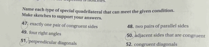 Name each type of special quadrilateral that can meet the given condition.
Make sketches to support your answers.
47, exactly one pair of congruent sides 48. two pairs of parallel sides
49. four right angles
50. adjacent sides that are congruent
51, perpendicular diagonals 52. congruent diagonals