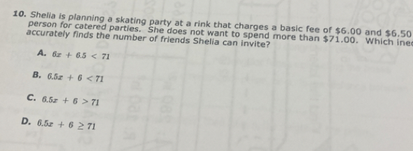 Shelia is planning a skating party at a rink that charges a basic fee of $6.00 and $6.50
person for catered parties. She does not want to spend more than $71.00. Which ine
accurately finds the number of friends Shelia can invite?
A, 6x+6.5<71</tex>
B. 6.5x+6<71</tex>
C. 6.5x+6>71
D. 6.5x+6≥ 71