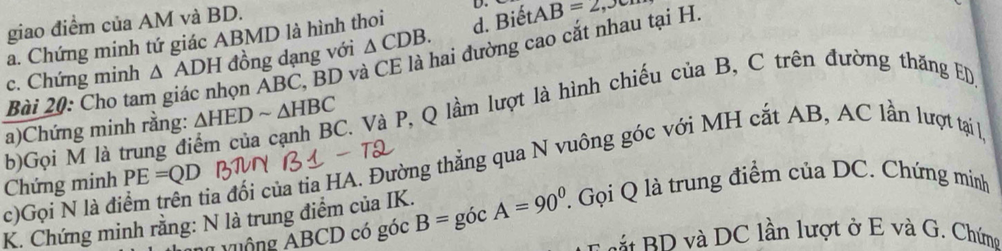 giao điểm của AM và BD.
D.
a. Chứng minh tứ giác ABMD là hình thoi
d. Biết. AB=2, J
c. Chứng minh △ ADH đồng dạng với △ CDB. 
Bài 20: Cho tam giác nhọn ABC, BD và CE là hai đường cao cắt nhau tại H
a)Chứng minh rằng: △ HEDsim △ HBC C. Và P, Q lầm lượt là hình chiếu của B, C trên đường thăng ED,
b)Gọi M là trung đi
c)Gọi N là điểm trên tia đối của tia HA. Đường thẳng qua N vuông góc với MH cắt AB, AC lần lượt tại l,
Chứng minh PE=QD
K. Chứng minh rằng: N là trung điểm của IK. B=gicA=90°. l Gọi Q là trung điểm của DC. Chứng minh
l v uộng ABCD có góc
Là RD và DC lần lượt ở E và G. Chứng