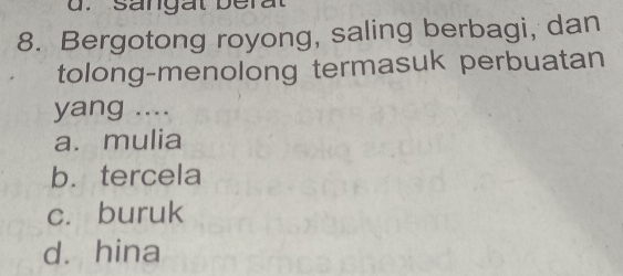 sangat berat
8. Bergotong royong, saling berbagi, dan
tolong-menolong termasuk perbuatan
yang ....
a. mulia
b. tercela
c. buruk
d. hina