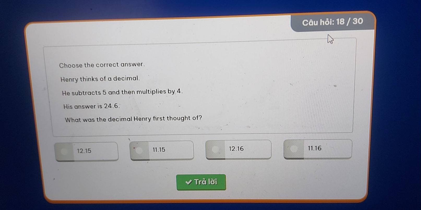 Câu hỏi: 18 / 30
Choose the correct answer.
Henry thinks of a decimal.
He subtracts 5 and then multiplies by 4.
His answer is 24.6.
What was the decimal Henry first thought of?
12.15 11.15 12.16 11.16
v Trả lời