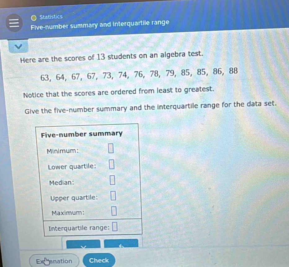 Statistics 
Five-number summary and interquartile range 
Here are the scores of 13 students on an algebra test.
63, 64, 67, 67, 73, 74, 76, 78, 79, 85, 85, 86, 88
Notice that the scores are ordered from least to greatest. 
Give the five-number summary and the interquartile range for the data set. 
Excanation Check