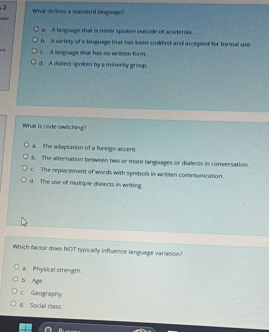 What defines a standard language?
nder
a. A language that is never spoken outside of academia.
b. A variety of a language that has been codified and accepted for formal use.
are c. A language that has no written form.
d. A dialect spoken by a minority group.
What is code-switching?
a. The adaptation of a foreign accent.
b. The alternation between two or more languages or dialects in conversation.
c. The replacement of words with symbols in written communication.
d. The use of multiple dialects in writing.
Which factor does NOT typically influence language variation?
a. Physical strength.
b. Age.
c. Geography.
d. Social class.