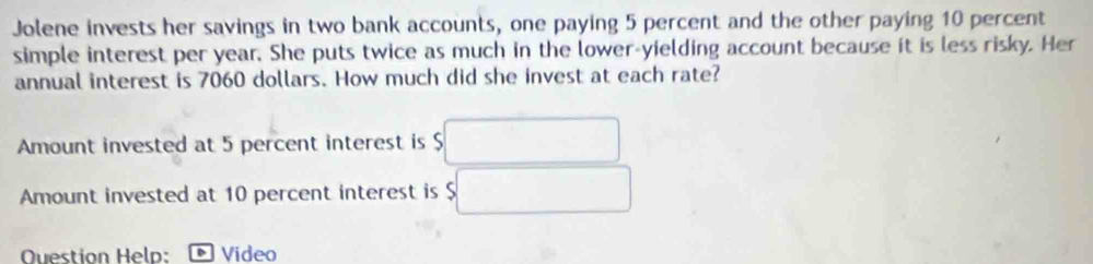 Jolene invests her savings in two bank accounts, one paying 5 percent and the other paying 10 percent 
simple interest per year. She puts twice as much in the lower-yielding account because it is less risky. Her 
annual interest is 7060 dollars. How much did she invest at each rate? 
Amount invested at 5 percent interest is $
Amount invested at 10 percent interest is $
Question Help: Video