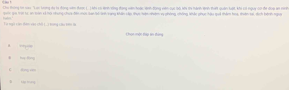 Cho thông tin sau: "Lục lượng dự bị động viên được (...) khi có lệnh tổng động viên hoặc lệnh động viên cục bộ, khi thi hành lệnh thiết quản luật, khi có nguy cơ đe đoạ an ninh
quốc gia, trát tự, an toàn xã hội nhưng chưa đến mức ban bố tình trang khấn cấp; thực hiện nhiệm vụ phòng, chống, khắc phục hậu quả thảm hoạ, thiên tai, địch bệnh nguy
hiểm."
Từ ngữ căn điên vào chỗ (..) trong câu trên là
Chọn một đáp án đúng
A trec tập
B huy động
C động viên
D tập trung