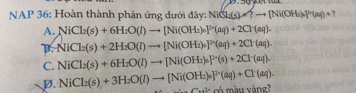 Sự kết tua.
NAP 36: Hoàn thành phản ứng dưới đây: NiCl_2(s)+?to [Ni(OH_2)_6]^2+(aq)+ ?
A. NiCl_2(s)+6H_2O(l)to [Ni(OH_2)_6]^2+(aq)+2Cl^-(aq).
B. +ViCl_2(s)+2H_2O(l)to [Ni(OH_2)_6]^2+(aq)+2Cl^-(aq).
C. NiCl_2(s)+6H_2O(l)to [Ni(OH_2)_6]^2+(s)+2Cl^-(aq).
D. NiCl_2(s)+3H_2O(l)to [Ni(OH_2)_6]^2+(aq)+Cl^-(aq). C_112+ có màu vàng?