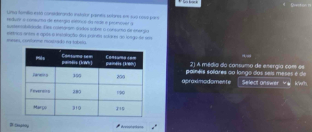 Uma família está considerando instalar paineis solores em sua cosa para 
reduair o consumo de energía elétrica da rede e promover a 
sustentabilidade. Eles coletoram dados sobre a consuma de energia 
elétrica antes e após a instalação dos paineis solares ao longo de seis 
meses, conforme mostrado na tabela 
2) A média do consumo de energia com os 1/65
painéis solares ao longo dos seis meses é de 
aproximadamente Select answer kWh 
Di Caploy Annotations