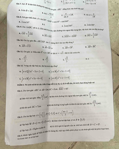 (frac x-5y>1 C. beginarrayl -3x+y≤ -2endarray. D. beginarrayl 2x+y≤ -1 4x-3y>8endarray.
Câu 7. Gọi R là bản kính đường tròn ngoạài liếp tam quác ABC , Dảng thức nào dưới đây vai
A. bsin B=2R. D. sin A= a/2R 
sin C= csin A/a . C.  a/sin A =2R.
Câu B. Rút gọn biểu thức A=sin 100°-sin 80°+cos 16°-cos 164°. B.O.
A. 2cos 16°.
C. 2cos 164°. D. 2sin 100°.
Câu 9, Cho△ ABC Với M, O, Gilần lượt là tực tâm, tâm đường tròn ngoại tiếp trọng tâm. Hệ thức nào sau đây là đng7
A overline OH= 3/2 overline OG vector HO=3vector OG C. 2overline GO=-3overline OH D overline OG= 1/2 overline GH
Cầu 10, Cho lục giác đều ABCDEF , tâm 0.khảng định nào sau đây đùng ?
A. vector AB=vector CO. B overline AB=overline ED.vn C. vector AB=vector OF. D. vector AB=vector BC
Câu 11. Cho góc ơ thỏa mãn 0° <180° tan alpha =-sqrt(2). Giá trị của cos ơ là:
A. - sqrt(3)/2 . B. - sqrt(3)/3 . C.  sqrt(3)/3 . D. 0.
Câu 12. Trong các tập hợp sau, tập hợp nào l tập rỗng?
A.  x∈ Q|3x^2-5x+2=0 . B.  x∈ R|x^2+5x-1=0
C  x∈ R|x^2+5x-6=0 D.  x∈ Z|x^2+x-1=0 .
PHAN II. Thí sinh trả lời từ câu 1 đến 4 long mỗi  (a),b),c),d) ở mỗi câu, thí sinh chọn đúng hoặc sai.
Câu 1. Cho tam giác ABC có AB=2cm,AC=3cm,widehat BAC=60°.
a) Diện tích tam giác bằng  3sqrt(3)/2 (cm^3). b) Bán kính đường tròn ngoại tiếp tam giác ABC là  sqrt(7)/3 (cm).
c) Độ dài cạnh BC=7cm. độ Độ dài đường trung tuyển từ đỉnh B của tam giác ABC là  sqrt(13)/2 (cm).
Câu 2. Cho ba tập hợp A=(1; 11/2 );B= -2;3 C=( (m-1)/3 ;+∈fty ).
a) Tập hợp R|B=(-∈fty ;-2]∪ [3;+∈fty ) . b) Giao của hai tập hợp Ả và B là [1;3).
c) Tập hợp B∩N gồm 6 phần tử. d) Có 2015 giá trị nguyên của ㎡ nhỏ hơn 2025 để B∩ C=varnothing .
Về được bán ra có hai loại:  Cầu 3. Nhân ngày Quốc tế Thiếu nhingày 01 tháng 06, một rạp chiếu phim phục vụ các khán giả một bộ phim hoạt hình,