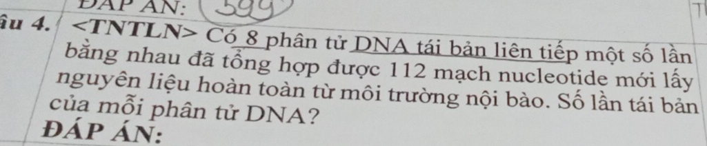 ĐAP AN: 
âu 4. Có 8 phân tử DNA tái bản liên tiếp một số lần 
bằng nhau đã tổng hợp được 112 mạch nucleotide mới lấy 
nguyên liệu hoàn toàn từ môi trường nội bào. Số lần tái bản 
của mỗi phân tử DNA? 
đÁp án: