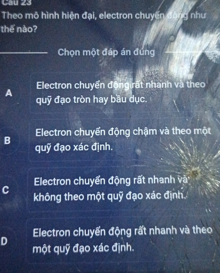 Cau 23
Theo mô hình hiện đại, electron chuyển đóng như
thế nào?
_Chọn một đáp án đúng
Electron chuyển động rất nhanh và theo
A
quỹ đạo tròn hay bầu dục.
B Electron chuyển động chậm và theo một
quỹ đạo xác định.
C Electron chuyển động rất nhanh và
không theo một quỹ đạo xác định
Electron chuyển động rất nhanh và theo
D
một quỹ đạo xác định.