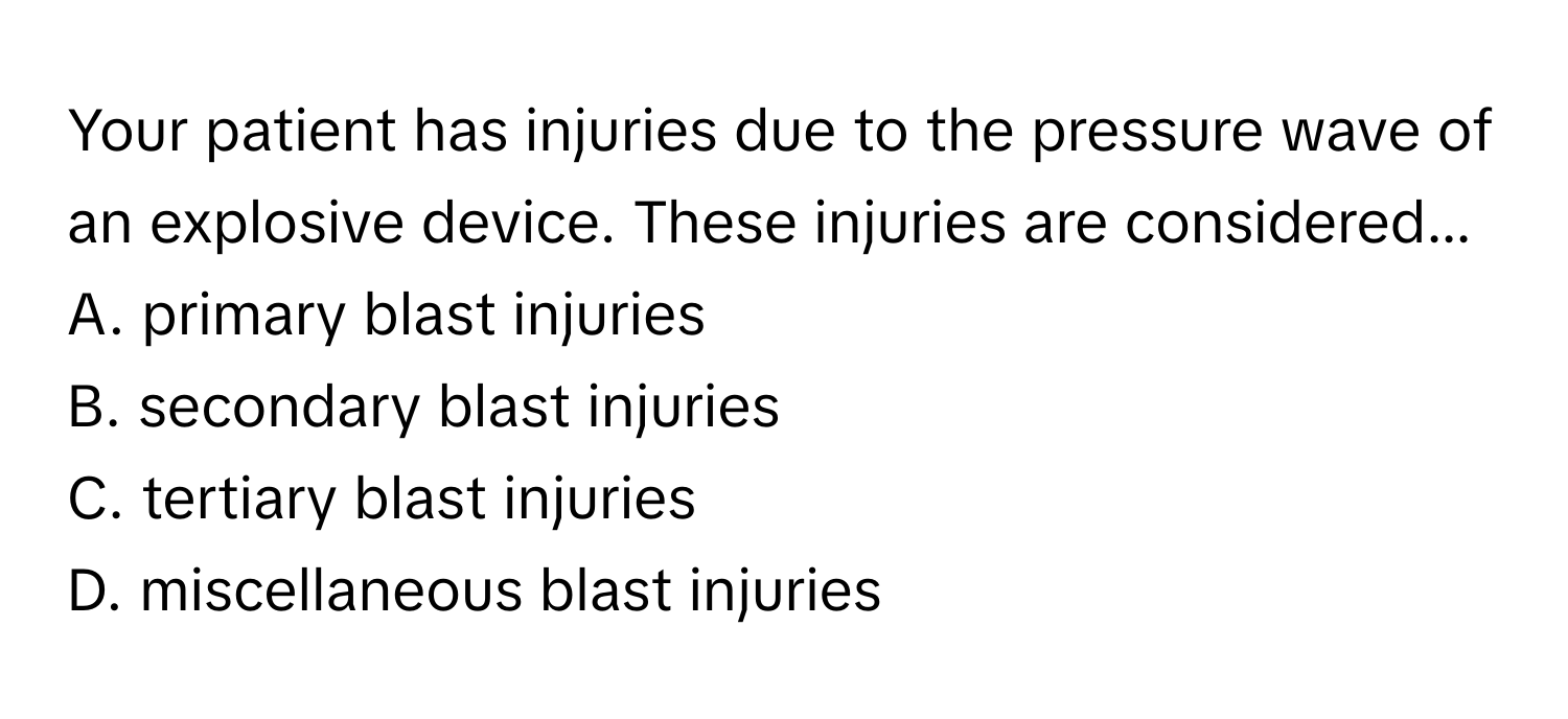 Your patient has injuries due to the pressure wave of an explosive device. These injuries are considered... 
A. primary blast injuries
B. secondary blast injuries
C. tertiary blast injuries
D. miscellaneous blast injuries