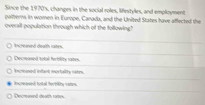 Since the 1970's, changes in the social roles, lifestyles, and employment
patterns in women in Europe, Canada, and the United States have affected the
overall population through which of the following?
Increased death rates.
Decreased total fertility rates.
Increased infant mortality rates.
Increased total ferbility rates.
Decreased death rates.