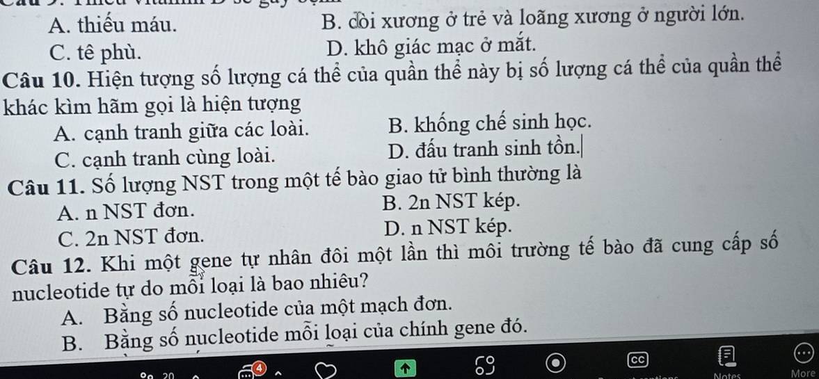 A. thiếu máu. B. cời xương ở trẻ và loãng xương ở người lớn.
C. tê phù. D. khô giác mạc ở mắt.
Câu 10. Hiện tượng số lượng cá thể của quần thể này bị số lượng cá thể của quần thể
khác kìm hãm gọi là hiện tượng
A. cạnh tranh giữa các loài. B. khống chế sinh học.
C. cạnh tranh cùng loài. D. đấu tranh sinh tồn.|
Câu 11. Số lượng NST trong một tế bào giao tử bình thường là
A. n NST đơn. B. 2n NST kép.
C. 2n NST đơn. D. n NST kép.
Câu 12. Khi một gene tự nhân đôi một lần thì môi trường tế bào đã cung cấp số
nucleotide tự do mỗi loại là bao nhiêu?
A. Bằng số nucleotide của một mạch đơn.
B. Bằng số nucleotide mỗi loại của chính gene đó.
Motes More