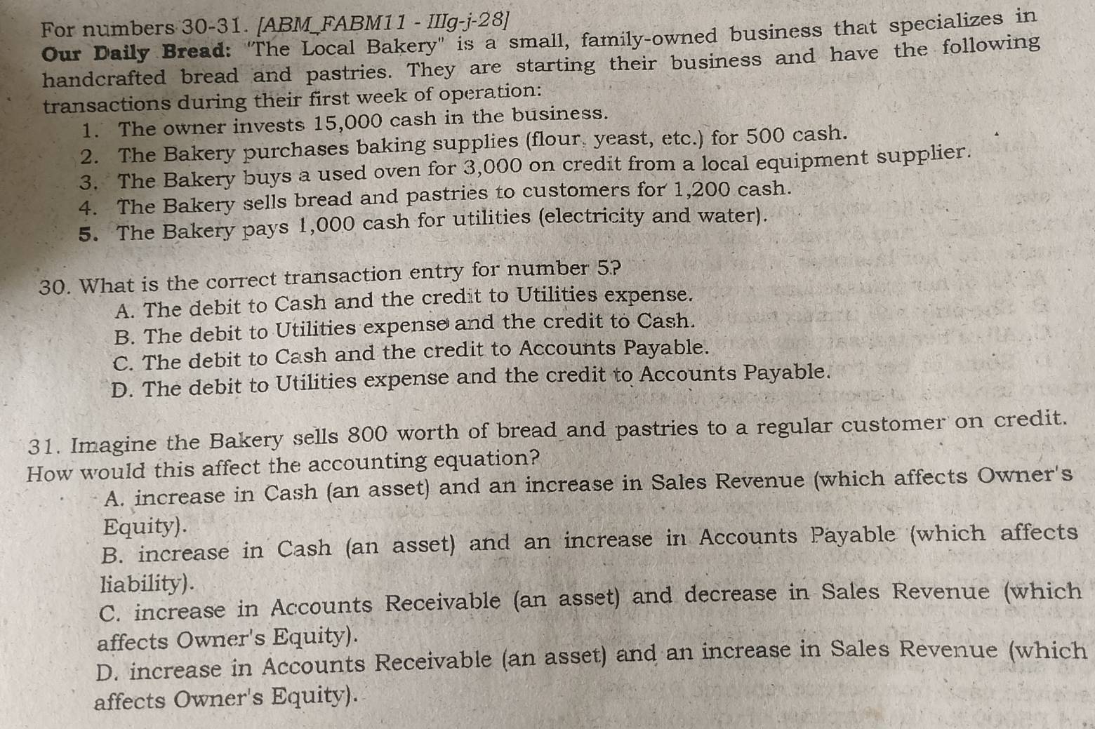 For numbers 30-31. [ABM FABM11 - IIIg-j-28]
Our Daily Bread: "The Local Bakery" is a small, family-owned business that specializes in
handcrafted bread and pastries. They are starting their business and have the following
transactions during their first week of operation:
1. The owner invests 15,000 cash in the business.
2. The Bakery purchases baking supplies (flour yeast, etc.) for 500 cash.
3. The Bakery buys a used oven for 3,000 on credit from a local equipment supplier.
4. The Bakery sells bread and pastries to customers for 1,200 cash.
5. The Bakery pays 1,000 cash for utilities (electricity and water).
30. What is the correct transaction entry for number 5?
A. The debit to Cash and the credit to Utilities expense.
B. The debit to Utilities expense and the credit to Cash.
C. The debit to Cash and the credit to Accounts Payable.
D. The debit to Utilities expense and the credit to Accounts Payable.
31. Imagine the Bakery sells 800 worth of bread and pastries to a regular customer on credit.
How would this affect the accounting equation?
A. increase in Cash (an asset) and an increase in Sales Revenue (which affects Owner's
Equity).
B. increase in Cash (an asset) and an increase in Accounts Payable (which affects
liability).
C. increase in Accounts Receivable (an asset) and decrease in Sales Revenue (which
affects Owner's Equity).
D. increase in Accounts Receivable (an asset) and an increase in Sales Revenue (which
affects Owner's Equity).