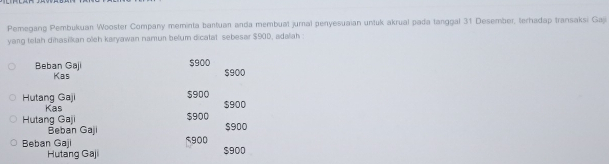 Pemegang Pembukuan Wooster Company meminta bantuan anda membuat jurnal penyesuaian untuk akrual pada tanggal 31 Desember, terhadap transaksi Gaji 
yang telah dihasilkan oleh karyawan namun belum dicatat sebesar $900, adalah : 
Beban Gaji $900
Kas $900
Hutang Gaji $900
Kas $900
Hutang Gaji $900
Beban Gaji $900
Beban Gaji 5900
Hutang Gaji $900