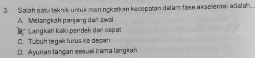 Salah satu teknik untuk meningkatkan kecepatan dalam fase akselerasi adalah..
A. Melangkah panjang dari awal
B Langkah kaki pendek dan cepat
C. Tubuh tegak lurus ke depan
D. Ayunan tangan sesuai irama langkah