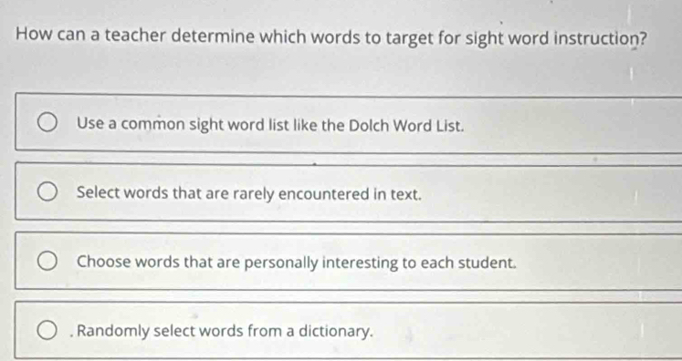 How can a teacher determine which words to target for sight word instruction?
Use a common sight word list like the Dolch Word List.
Select words that are rarely encountered in text.
_
Choose words that are personally interesting to each student.
, Randomly select words from a dictionary.