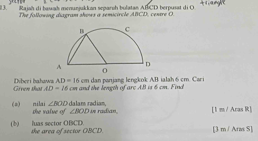 Rajah di bawah menunjukkan separuh bulatan ABCD berpusat di O. 
The following diagram shows a semicircle ABCD, centre O. 
Diberi bahawa AD=16cm dan panjang lengkok AB ialah 6 cm. Cari 
Given that AD=16cm and the length of arc AB is 6 cm. Find 
(a) nilai ∠ BOD dalam radian, 
the value of ∠ BOD in radian, [1 m / Aras R] 
(b) luas sector OBCD. 
the area of sector OBCD. [3 m / Aras S]