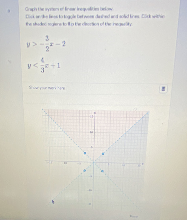 Graph the system of linear inequalities below.
Click on the lines to toggle between dashed and solid lines. Click within
the shaded regions to flip the direction of the inequality.
y>- 3/2 x-2
y
Show your work here
Reset