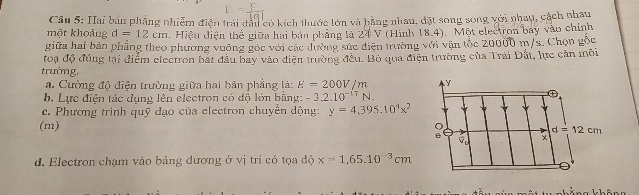 Hai bản phẳng nhiễm điện trái dấu có kích thước lớn và bằng nhau, đặt song song với nhau, cách nhau 
một khoảng d=12cm. Hiệu điện thế giữa hai bản phẳng là 24V *(Hình 18.4). Một electron bay vào chính 
giữa hai bản phẳng theo phương vuông góc với các đường sức điện trường với vận tốc 20000 m/s. Chọn gốc 
toạ độ đúng tại điểm electron bắt đầu bay vào điện trường đều. Bỏ qua điện trường của Trái Đất, lực cản môi 
trường. 
a. Cường độ điện trường giữa hai bản phẳng là: E=200V/m y 
b. Lực điện tác dụng lên electron có độ lớn bằng: -3,2.10^(-17)N. 
① 
c. Phương trình quỹ đạo của electron chuyền động: y=4,395.10^4x^2
(m)
d=12cm
e
x
d. Electron chạm vào bảng dương ở vị trí có tọa độ x=1,65.10^(-3)cm