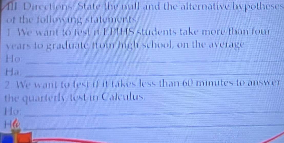 III Directions. State the null and the alternative hypotheses 
of the following statements 
1 We want to test if LPIHS students take more than four
years to graduate trom high school, on the average 
Ho:_ 
Ha:_ 
_ 
2. We want to test if it takes less than 60 minutes to answer 
the quarterly test in Calculus. 
Ho:_ 

_