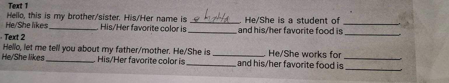 Text 1 
Hello, this is my brother/sister. His/Her name is _He/She is a student of_ 
He/She likes _His/Her favorite color is _and his/her favorite food is_ 
Text 2 
Hello, let me tell you about my father/mother. He/She is _. He/She works for 
_ 
He/She likes _His/Her favorite color is _and his/her favorite food is_