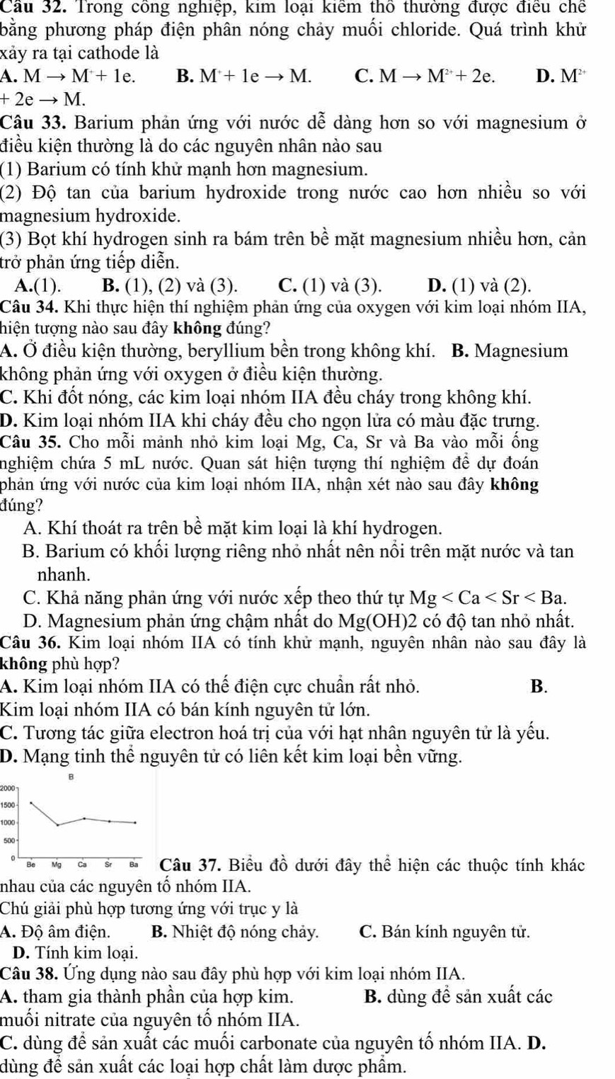 Cầu 32. Trong công nghiệp, kim loại kiểm thổ thường được điều chế
bằng phương pháp điện phân nóng chảy muối chloride. Quá trình khử
xảy ra tại cathode là
a.Mto M+1e. B. M+1eto M. C. Mto M^(2+)+2e. D. M^(2+)
+2eto M.
Câu 33. Barium phản ứng với nước dễ dàng hơn so với magnesium ở
điều kiện thường là do các nguyên nhân nào sau
(1) Barium có tính khử mạnh hơn magnesium.
(2) Độ tan của barium hydroxide trong nước cao hơn nhiều so với
magnesium hydroxide.
(3) Bọt khí hydrogen sinh ra bám trên bề mặt magnesium nhiều hơn, cản
trở phản ứng tiếp diễn.
A.(1). B. (1), (2) và (3). C. (1) và (3). D. (1) và (2).
Câu 34. Khi thực hiện thí nghiệm phản ứng của oxygen với kim loại nhóm IIA,
thiện tượng nào sau đây không đúng?
A. Ở điều kiện thường, beryllium bền trong không khí. B. Magnesium
không phản ứng với oxygen ở điều kiện thường.
C. Khi đốt nóng, các kim loại nhóm IIA đều cháy trong không khí.
D. Kim loại nhóm IIA khi cháy đều cho ngọn lửa có màu đặc trưng.
Câu 35. Cho mỗi mảnh nhỏ kim loại Mg, Ca, Sr và Ba vào mỗi ống
nghiệm chứa 5 mL nước. Quan sát hiện tượng thí nghiệm để dự đoán
phản ứng với nước của kim loại nhóm IIA, nhận xét nào sau đây không
đúng?
A. Khí thoát ra trên bề mặt kim loại là khí hydrogen.
B. Barium có khối lượng riêng nhỏ nhất nên nổi trên mặt nước và tan
nhanh.
C. Khả năng phản ứng với nước xếp theo thứ tự Mg
D. Magnesium phản ứng chậm nhất do Mg(OH) 2 có độ tan nhỏ nhất.
Câu 36. Kim loại nhóm IIA có tính khử mạnh, nguyên nhân nào sau đây là
không phù hợp?
A. Kim loại nhóm IIA có thế điện cực chuẩn rất nhỏ. B.
Kim loại nhóm IIA có bán kính nguyên tử lớn.
C. Tương tác giữa electron hoá trị của với hạt nhân nguyên tử là yếu.
D. Mạng tinh thể nguyên tử có liên kết kim loại bền vững.
2000
1500
1000
500
Câu 37. Biểu đồ dưới đây thể hiện các thuộc tính khác
nhau của các nguyên tổ nhóm IIA.
Chú giải phù hợp tương ứng với trục y là
A. Độ âm điện. B. Nhiệt độ nóng chảy. C. Bán kính nguyên tử.
D. Tính kim loại.
Câu 38. Ứng dụng nào sau đây phù hợp với kim loại nhóm IIA.
A. tham gia thành phần của hợp kim. B. dùng đề sản xuất các
muối nitrate của nguyên tố nhóm IIA.
C. dùng để sản xuất các muối carbonate của nguyên tố nhóm IIA. D.
dùng để sản xuất các loại hợp chất làm dược phẩm.