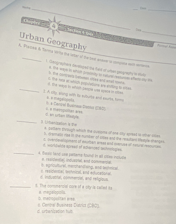 Name _Date_
_
Chapier 4
_
Dse_
Urban Geography
Formal Assa
A. Places & Terms Write the letter of the best answer to complete each sentence
1. Geographers developed the field of urban geography to study
a. the ways in which proximity to natural resources affects city life.
b. the contrasts between citles and small towns.
c. the rate at which populations are shifting to cities.
_d. the ways in which people use space in cities.
2. A city, along with its suburbs and exurbs, forms
a, a megalopolis. b. a Central Business District (CBD).
c. a metropolitan area.
_
d, an urban lifestyle.
3. Urbanization is the
a. pattern through which the customs of one city spread to other cities.
b, dramatic rise in the number of cities and the resultant lifestyle changes.
c. overdevelopment of exurban areas and overuse of natural resources.
d, worldwide spread of advanced technologies.
_4. Basic land use patterns found in all cities include
a. residential, industrial, and commercial
b. agricultural, merchandising, and technical.
c. residential, technical, and educational.
d. industrial, commercial, and religious.
_5. The commercial core of a city is called its
a. megalopolis.
b. metropolitan area.
c. Central Business District (CBD).
d. urbanization hub.