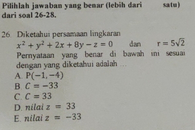 Pilihlah jawaban yang benar (lebih dari satu)
dari soal 26-28.
26. Diketahui persamaan lingkaran
x^2+y^2+2x+8y-z=0 dan r=5sqrt(2)
Pernyataan yang benar di bawah ini sesuai
dengan yang diketahui adalah ...
A. P(-1,-4)
B. C=-33
C. C=33
D. nilai z=33
E. nilai z=-33