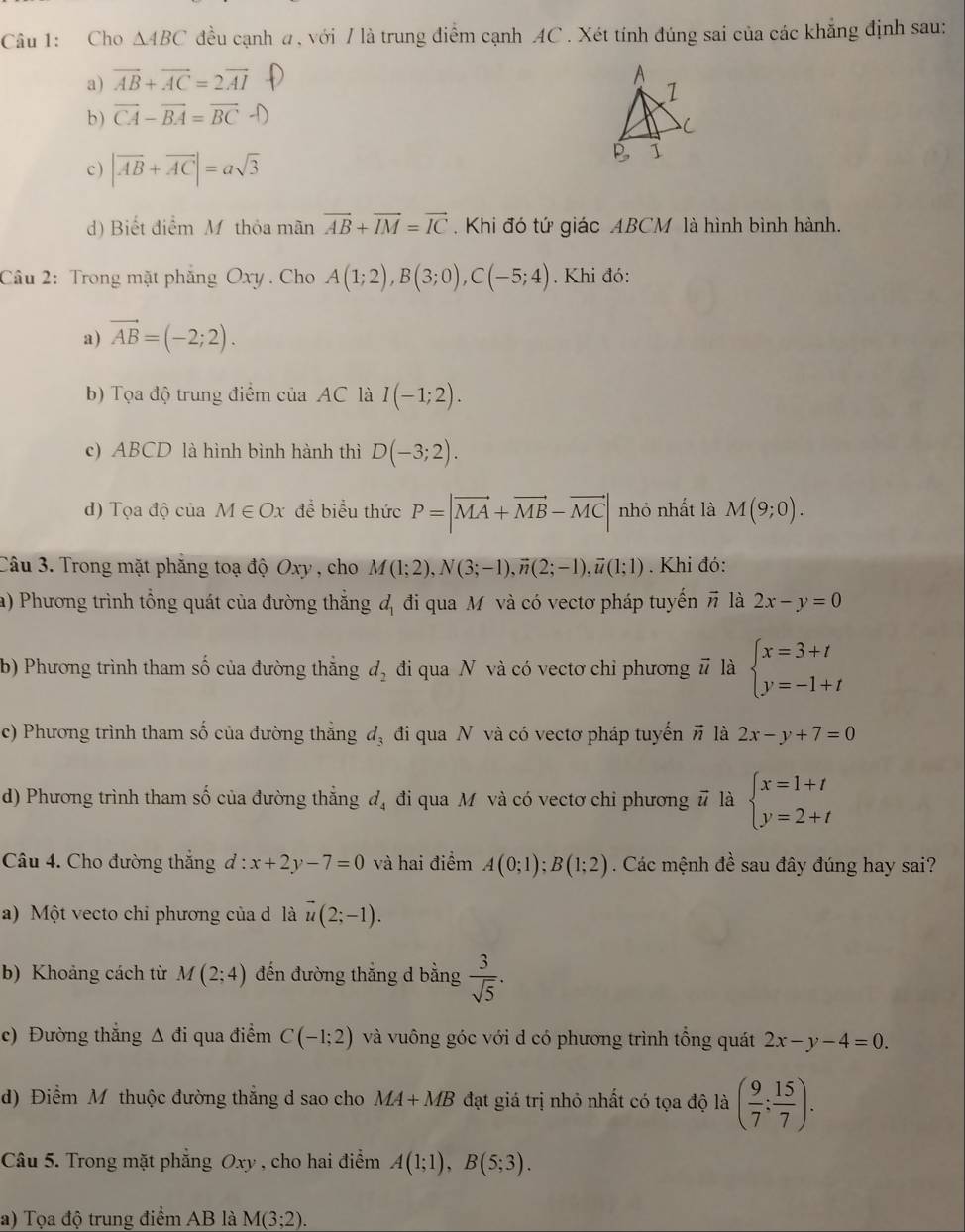 Cho △ ABC đều cạnh a, với / là trung điểm cạnh AC . Xét tính đúng sai của các khẳng định sau:
a) vector AB+vector AC=2vector AI
b ) CA - BA = BC 
c ) |vector AB+vector AC|=asqrt(3)
d) Biết điểm M thỏa mãn vector AB+vector IM=vector IC.  Khi đó tứ giác ABCM là hình bình hành.
Câu 2: Trong mặt phẳng Oxy . Cho A(1;2),B(3;0),C(-5;4). Khi đó:
a) vector AB=(-2;2).
b) Tọa độ trung điểm của AC là I(-1;2).
c) ABCD là hình bình hành thì D(-3;2).
d) Tọa độ của M∈ Ox để biểu thức P=|vector MA+vector MB-vector MC| nhỏ nhất là M(9;0).
Câu 3. Trong mặt phẳng toạ độ Oxy , cho M(1;2),N(3;-1),vector n(2;-1),vector u(1;1). Khi đó:
a) Phương trình tổng quát của đường thắng d_1 đi qua M và có vectơ pháp tuyến # là 2x-y=0
b) Phương trình tham số của đường thắng d_2 đi qua N và có vectơ chỉ phương # là beginarrayl x=3+t y=-1+tendarray.
c) Phương trình tham số của đường thẳng đị đi qua N và có vectơ pháp tuyến π là 2x-y+7=0
d) Phương trình tham số của đường thẳng d_4 đi qua M và có vectơ chi phương # là beginarrayl x=1+t y=2+tendarray.
Câu 4. Cho đường thắng . d:x+2y-7=0 và hai điểm A(0;1);B(1;2). Các mệnh đề sau đây đúng hay sai?
a)  Một vecto chi phương của d là vector u(2;-1).
b) Khoảng cách từ M(2;4) đến đường thắng d bằng  3/sqrt(5) .
c) Đường thẳng Δ đi qua điểm C(-1;2) và vuông góc với d có phương trình tổng quát 2x-y-4=0.
d) Điểm M thuộc đường thắng d sao cho MA+MB đạt giá trị nhỏ nhất có tọa độ là ( 9/7 ; 15/7 ).
Câu 5. Trong mặt phẳng Oxy , cho hai điểm A(1;1),B(5;3).
a) Tọa độ trung điểm AB là M(3;2).
