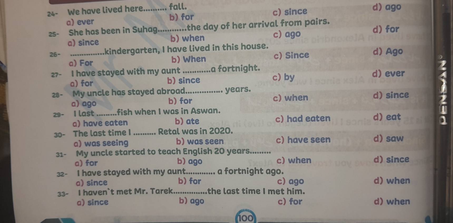 24- We have lived here_ fall.
c) since
d) ago
a) ever b) for
2s- She has been in Suhag._ .the day of her arrival from pairs.
a) since
b) when
c) ago
d) for
26- _kindergarten, I have lived in this house.
a) For b) When c) Since
d) Ago
27- I have stayed with my aunt _a fortnight.
d) ever
a) for b) since
c) by
28- My uncle has stayed abroad._ years.
d) since
a) ago
b) for c) when
29- I last _fish when I was in Aswan.
a) have eaten b) ate
c) had eaten d) eat
30- The last time I _Retal was in 2020.
a) was seeing b) was seen c) have seen d) saw
31- My uncle started to teach English 20 years.........
a) for b)ago c) when d) since
32- I have stayed with my aunt._ a fortnight ago.
a) since b) for c) ago d) when
33- I haven`t met Mr. Tarek._ the last time I met him.
a) since b) ago c) for d) when
100