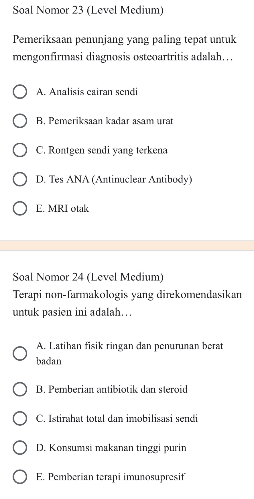 Soal Nomor 23 (Level Medium)
Pemeriksaan penunjang yang paling tepat untuk
mengonfirmasi diagnosis osteoartritis adalah….
A. Analisis cairan sendi
B. Pemeriksaan kadar asam urat
C. Rontgen sendi yang terkena
D. Tes ANA (Antinuclear Antibody)
E. MRI otak
Soal Nomor 24 (Level Medium)
Terapi non-farmakologis yang direkomendasikan
untuk pasien ini adalah…
A. Latihan fisik ringan dan penurunan berat
badan
B. Pemberian antibiotik dan steroid
C. Istirahat total dan imobilisasi sendi
D. Konsumsi makanan tinggi purin
E. Pemberian terapi imunosupresif