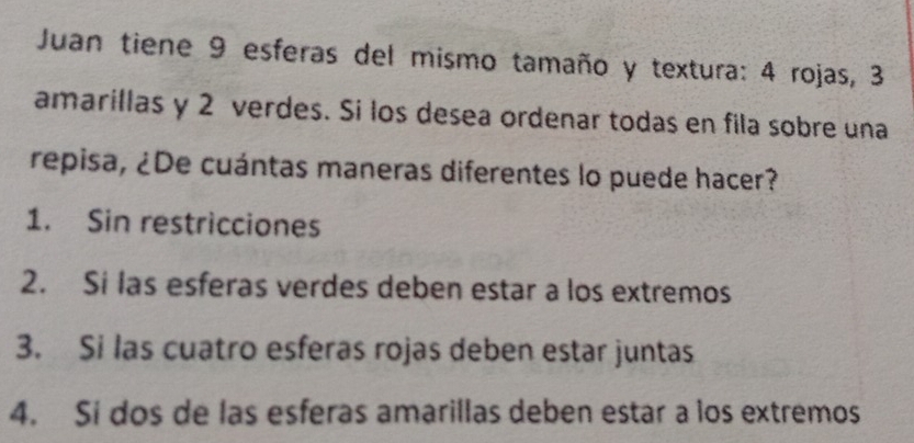 Juan tiene 9 esferas del mismo tamaño y textura: 4 rojas, 3
amarillas y 2 verdes. Si los desea ordenar todas en fila sobre una
repisa, ¿De cuántas maneras diferentes lo puede hacer?
1. Sin restricciones
2. Si las esferas verdes deben estar a los extremos
3. Si las cuatro esferas rojas deben estar juntas
4. Si dos de las esferas amarillas deben estar a los extremos