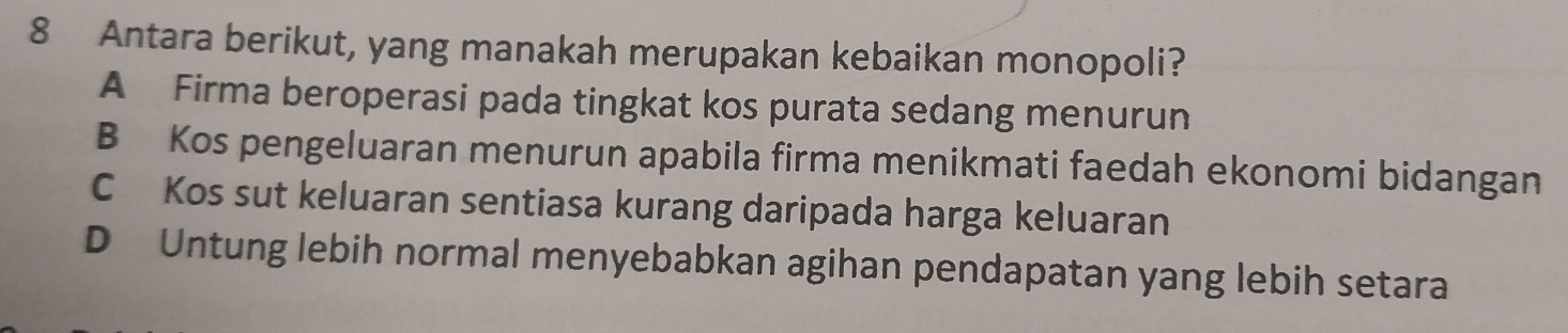 Antara berikut, yang manakah merupakan kebaikan monopoli?
A Firma beroperasi pada tingkat kos purata sedang menurun
B Kos pengeluaran menurun apabila firma menikmati faedah ekonomi bidangan
C Kos sut keluaran sentiasa kurang daripada harga keluaran
D Untung lebih normal menyebabkan agihan pendapatan yang lebih setara