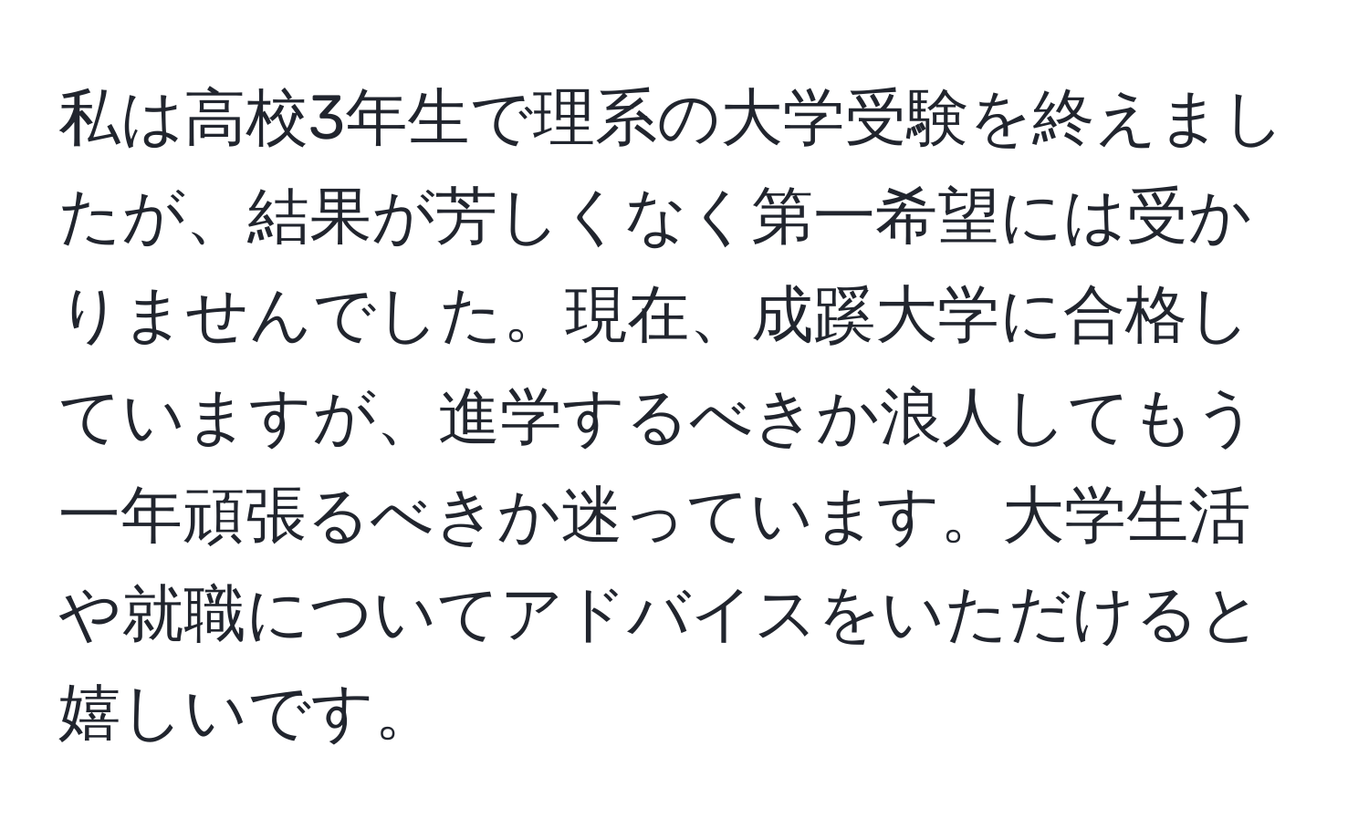 私は高校3年生で理系の大学受験を終えましたが、結果が芳しくなく第一希望には受かりませんでした。現在、成蹊大学に合格していますが、進学するべきか浪人してもう一年頑張るべきか迷っています。大学生活や就職についてアドバイスをいただけると嬉しいです。