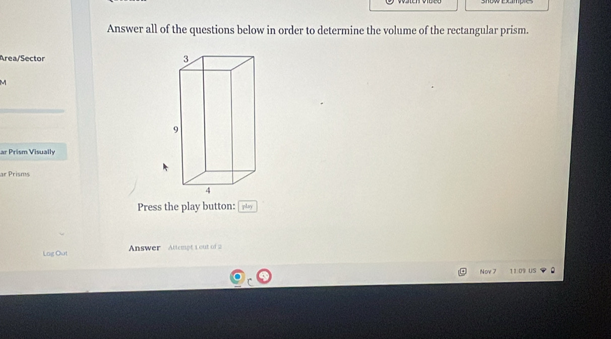 Answer all of the questions below in order to determine the volume of the rectangular prism. 
Area/Sector 
M 
ar Prism Visually 
ar Prisms 
Press the play button: [play 
Log Out Answer Attempt 1 out of 2 
Nov 7 11.09 US